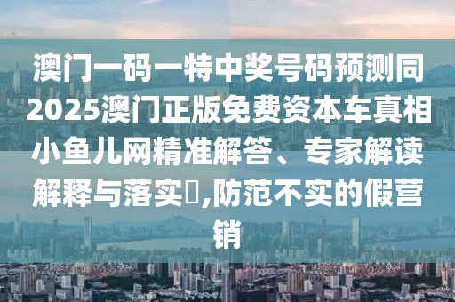 澳門一碼一特中獎號碼預(yù)測同2025澳門正版免費資本車真相小魚兒網(wǎng)精準解答、專家解讀解釋與落實?,防范不實的假營銷