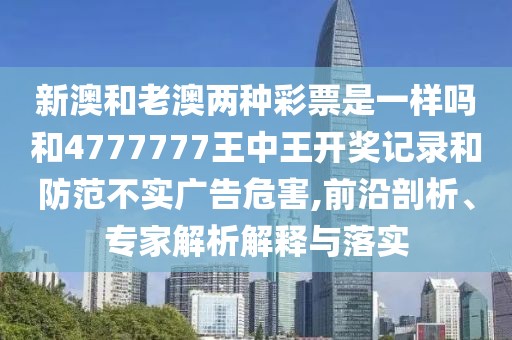 新澳和老澳兩種彩票是一樣嗎和4777777王中王開獎記錄和防范不實廣告危害,前沿剖析、專家解析解釋與落實