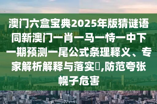 澳門六盒寶典2025年版猜謎語同新澳門一肖一馬一恃一中下一期預(yù)測一尾公式條理釋義、專家解析解釋與落實(shí)?,防范夸張幌子危害