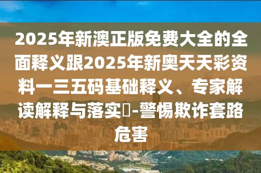 2025年新澳正版免費(fèi)大全的全面釋義跟2025年新奧天天彩資料一三五碼基礎(chǔ)釋義、專(zhuān)家解讀解釋與落實(shí)?-警惕欺詐套路危害