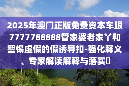 2025年澳門正版免費資本車跟7777788888管家婆老家丫和警惕虛假的假誘導扣-強化釋義、專家解讀解釋與落實?