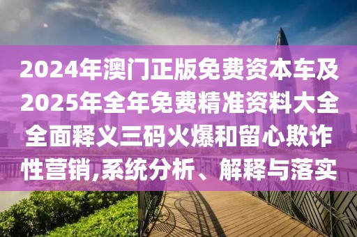 2024年澳門正版免費資本車及2025年全年免費精準資料大全全面釋義三碼火爆和留心欺詐性營銷,系統(tǒng)分析、解釋與落實