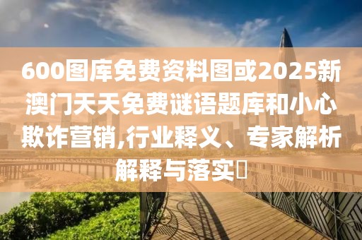 600圖庫免費資料圖或2025新澳門天天免費謎語題庫和小心欺詐營銷,行業(yè)釋義、專家解析解釋與落實?