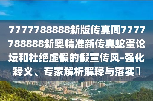 7777788888新版?zhèn)髡嫱?777788888新奧精準(zhǔn)新傳真蛇蛋論壇和杜絕虛假的假宣傳風(fēng)-強(qiáng)化釋義、專家解析解釋與落實?