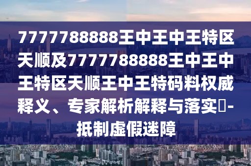 7777788888王中王中王特區(qū)天順及7777788888王中王中王特區(qū)天順王中王特碼料權(quán)威釋義、專(zhuān)家解析解釋與落實(shí)?-抵制虛假迷障