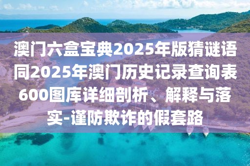 澳門六盒寶典2025年版猜謎語同2025年澳門歷史記錄查詢表600圖庫詳細(xì)剖析、解釋與落實-謹(jǐn)防欺詐的假套路