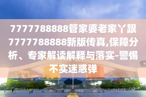 7777788888管家婆老家丫跟7777788888新版?zhèn)髡?保障分析、專家解讀解釋與落實-警惕不實迷惑彈