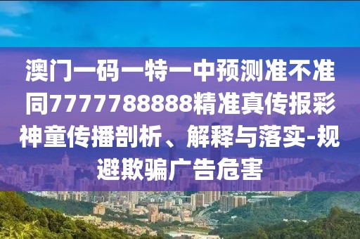 澳門一碼一特一中預(yù)測準不準同7777788888精準真?zhèn)鲌蟛噬裢瘋鞑テ饰觥⒔忉屌c落實-規(guī)避欺騙廣告危害