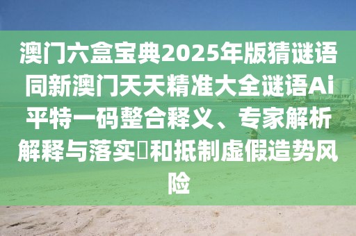 澳門六盒寶典2025年版猜謎語同新澳門天天精準(zhǔn)大全謎語Ai平特一碼整合釋義、專家解析解釋與落實(shí)?和抵制虛假造勢(shì)風(fēng)險(xiǎn)