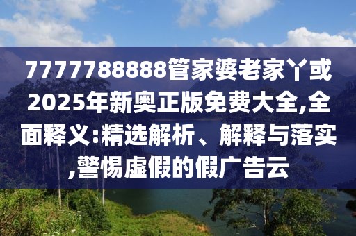 7777788888管家婆老家丫或2025年新奧正版免費大全,全面釋義:精選解析、解釋與落實,警惕虛假的假廣告云
