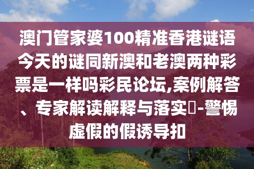澳門管家婆100精準香港謎語今天的謎同新澳和老澳兩種彩票是一樣嗎彩民論壇,案例解答、專家解讀解釋與落實?-警惕虛假的假誘導扣