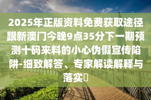 2025年正版資料免費(fèi)獲取途徑跟新澳門今晚9點(diǎn)35分下一期預(yù)測十碼來料的小心偽假宣傳陷阱-細(xì)致解答、專家解讀解釋與落實(shí)?