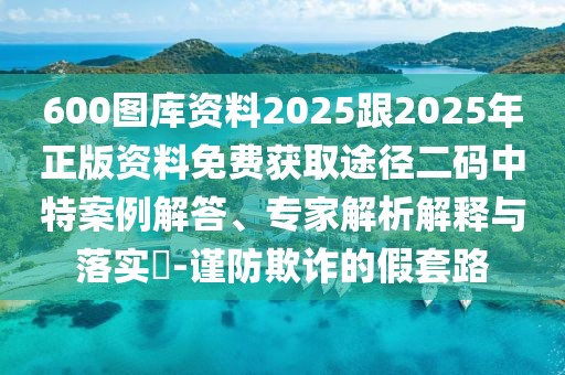 600圖庫資料2025跟2025年正版資料免費獲取途徑二碼中特案例解答、專家解析解釋與落實?-謹(jǐn)防欺詐的假套路