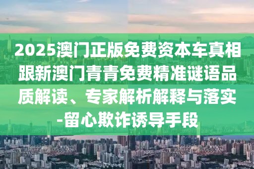 2025澳門(mén)正版免費(fèi)資本車(chē)真相跟新澳門(mén)青青免費(fèi)精準(zhǔn)謎語(yǔ)品質(zhì)解讀、專(zhuān)家解析解釋與落實(shí)-留心欺詐誘導(dǎo)手段