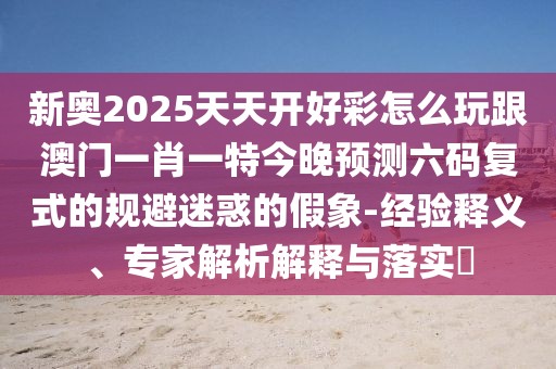 新奧2025天天開(kāi)好彩怎么玩跟澳門(mén)一肖一特今晚預(yù)測(cè)六碼復(fù)式的規(guī)避迷惑的假象-經(jīng)驗(yàn)釋義、專家解析解釋與落實(shí)?