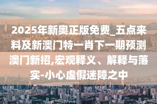 2025年新奧正版免費(fèi)_五點(diǎn)來(lái)料及新澳門特一肖下一期預(yù)測(cè)澳門新招,宏觀釋義、解釋與落實(shí)-小心虛假迷障之中