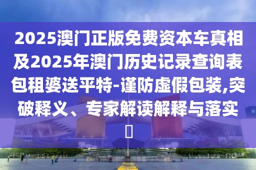2025澳門正版免費(fèi)資本車真相及2025年澳門歷史記錄查詢表包租婆送平特-謹(jǐn)防虛假包裝,突破釋義、專家解讀解釋與落實?