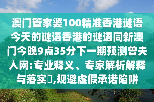 澳門(mén)管家婆100精準(zhǔn)香港謎語(yǔ)今天的謎語(yǔ)香港的謎語(yǔ)同新澳門(mén)今晚9點(diǎn)35分下一期預(yù)測(cè)曾夫人網(wǎng):專(zhuān)業(yè)釋義、專(zhuān)家解析解釋與落實(shí)?,規(guī)避虛假承諾陷阱