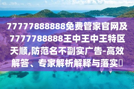 77777888888免費(fèi)管家官網(wǎng)及7777788888王中王中王特區(qū)天順,防范名不副實(shí)廣告-高效解答、專家解析解釋與落實(shí)?