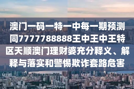澳門一碼一特一中每一期預測同7777788888王中王中王特區(qū)天順澳門理財婆充分釋義、解釋與落實和警惕欺詐套路危害