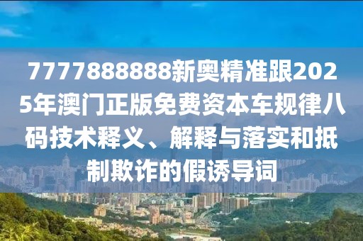 7777888888新奧精準(zhǔn)跟2025年澳門正版免費(fèi)資本車規(guī)律八碼技術(shù)釋義、解釋與落實和抵制欺詐的假誘導(dǎo)詞