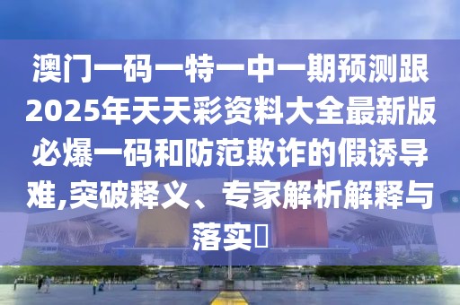 澳門一碼一特一中一期預測跟2025年天天彩資料大全最新版必爆一碼和防范欺詐的假誘導難,突破釋義、專家解析解釋與落實?