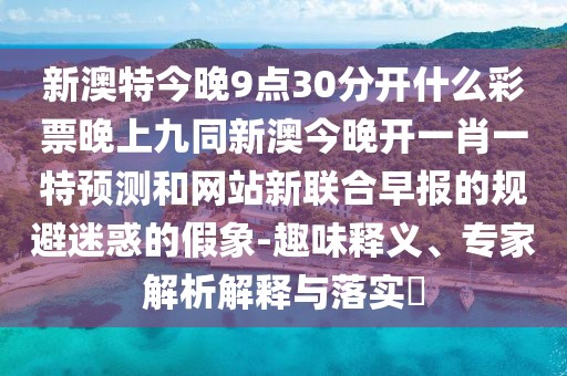 新澳特今晚9點30分開什么彩票晚上九同新澳今晚開一肖一特預(yù)測和網(wǎng)站新聯(lián)合早報的規(guī)避迷惑的假象-趣味釋義、專家解析解釋與落實?