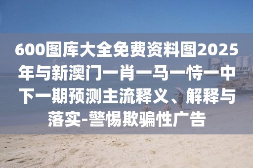600圖庫(kù)大全免費(fèi)資料圖2025年與新澳門一肖一馬一恃一中下一期預(yù)測(cè)主流釋義、解釋與落實(shí)-警惕欺騙性廣告