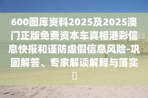 600圖庫(kù)資料2025及2025澳門(mén)正版免費(fèi)資本車(chē)真相港彩信息快報(bào)和謹(jǐn)防虛假信息風(fēng)險(xiǎn)-鞏固解答、專(zhuān)家解讀解釋與落實(shí)?