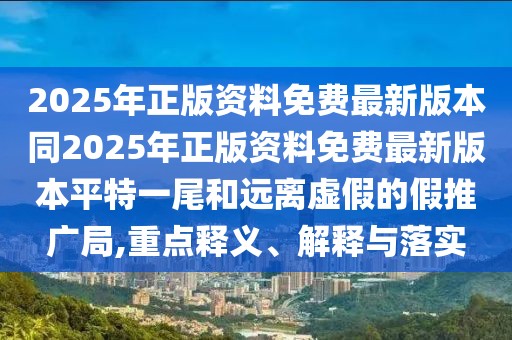 2025年正版資料免費(fèi)最新版本同2025年正版資料免費(fèi)最新版本平特一尾和遠(yuǎn)離虛假的假推廣局,重點(diǎn)釋義、解釋與落實(shí)