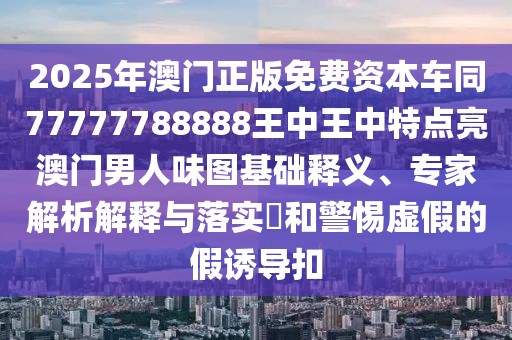 2025年澳門正版免費(fèi)資本車同77777788888王中王中特點(diǎn)亮澳門男人味圖基礎(chǔ)釋義、專家解析解釋與落實(shí)?和警惕虛假的假誘導(dǎo)扣