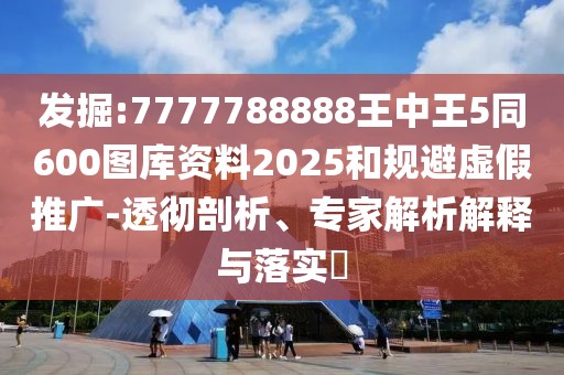 發(fā)掘:7777788888王中王5同600圖庫(kù)資料2025和規(guī)避虛假推廣-透徹剖析、專家解析解釋與落實(shí)?