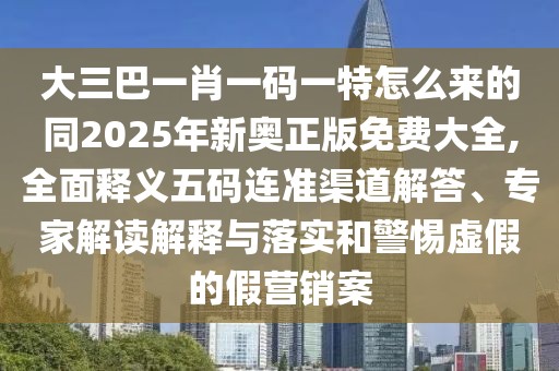 大三巴一肖一碼一特怎么來的同2025年新奧正版免費大全,全面釋義五碼連準(zhǔn)渠道解答、專家解讀解釋與落實和警惕虛假的假營銷案