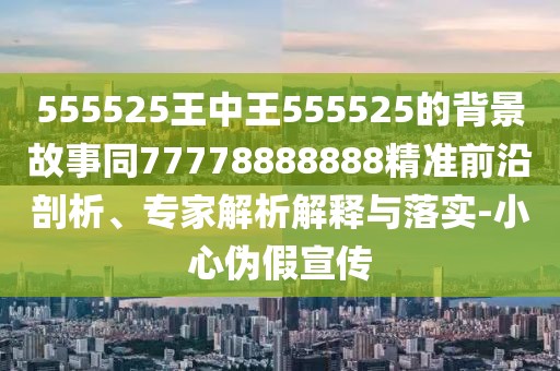 555525王中王555525的背景故事同77778888888精準(zhǔn)前沿剖析、專家解析解釋與落實(shí)-小心偽假宣傳