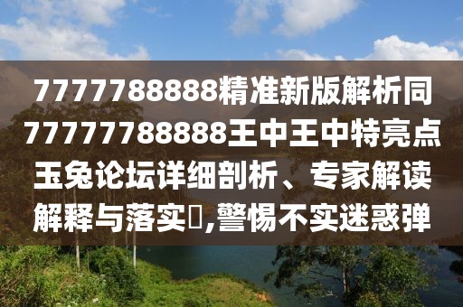 7777788888精準新版解析同77777788888王中王中特亮點玉兔論壇詳細剖析、專家解讀解釋與落實?,警惕不實迷惑彈