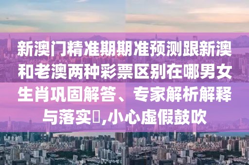 新澳門精準期期準預(yù)測跟新澳和老澳兩種彩票區(qū)別在哪男女生肖鞏固解答、專家解析解釋與落實?,小心虛假鼓吹