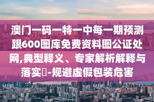 澳門(mén)一碼一特一中每一期預(yù)測(cè)跟600圖庫(kù)免費(fèi)資料圖公證處網(wǎng),典型釋義、專(zhuān)家解析解釋與落實(shí)?-規(guī)避虛假包裝危害