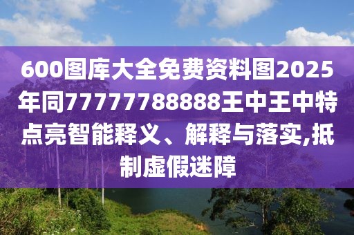 600圖庫大全免費資料圖2025年同77777788888王中王中特點亮智能釋義、解釋與落實,抵制虛假迷障
