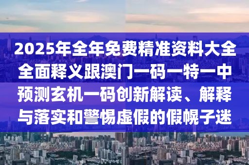 2025年全年免費(fèi)精準(zhǔn)資料大全全面釋義跟澳門一碼一特一中預(yù)測(cè)玄機(jī)一碼創(chuàng)新解讀、解釋與落實(shí)和警惕虛假的假幌子迷