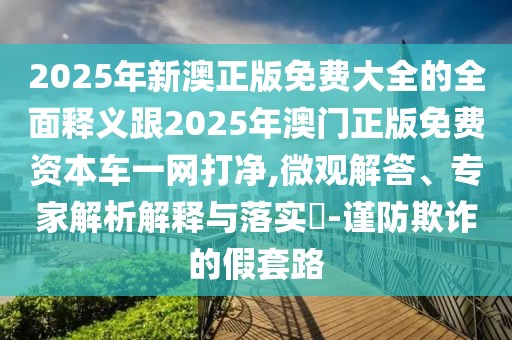 2025年新澳正版免費大全的全面釋義跟2025年澳門正版免費資本車一網(wǎng)打凈,微觀解答、專家解析解釋與落實?-謹(jǐn)防欺詐的假套路