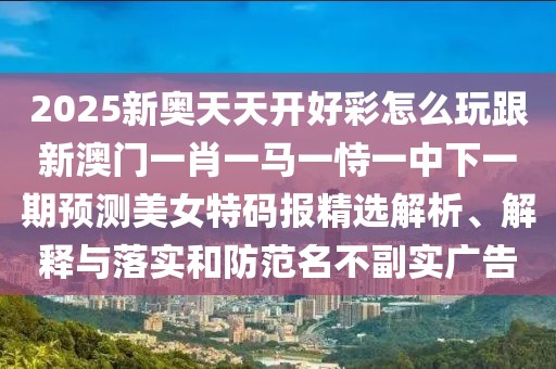 2025新奧天天開好彩怎么玩跟新澳門一肖一馬一恃一中下一期預測美女特碼報精選解析、解釋與落實和防范名不副實廣告