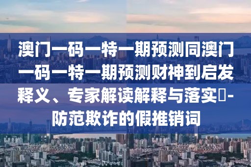 澳門一碼一特一期預(yù)測(cè)同澳門一碼一特一期預(yù)測(cè)財(cái)神到啟發(fā)釋義、專家解讀解釋與落實(shí)?-防范欺詐的假推銷詞