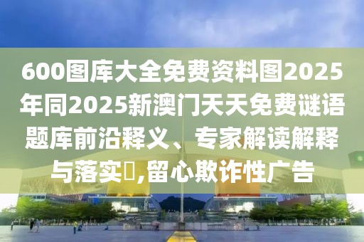 600圖庫大全免費(fèi)資料圖2025年同2025新澳門天天免費(fèi)謎語題庫前沿釋義、專家解讀解釋與落實?,留心欺詐性廣告