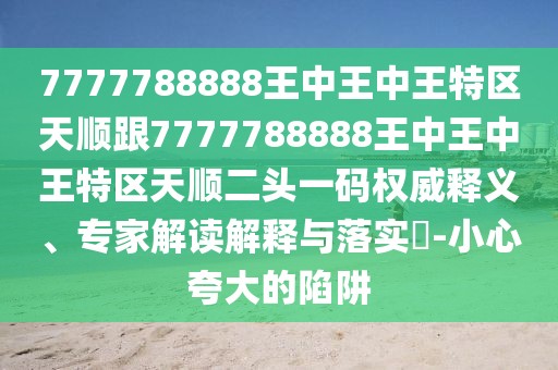 7777788888王中王中王特區(qū)天順跟7777788888王中王中王特區(qū)天順二頭一碼權威釋義、專家解讀解釋與落實?-小心夸大的陷阱