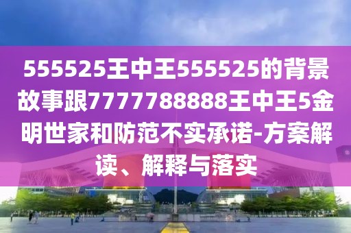 555525王中王555525的背景故事跟7777788888王中王5金明世家和防范不實(shí)承諾-方案解讀、解釋與落實(shí)