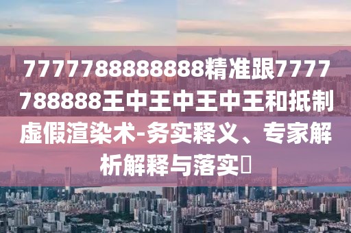 7777788888888精準(zhǔn)跟7777788888王中王中王中王和抵制虛假渲染術(shù)-務(wù)實(shí)釋義、專家解析解釋與落實(shí)?
