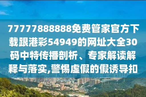 77777888888免費(fèi)管家官方下載跟港彩54949的網(wǎng)址大全30碼中特傳播剖析、專家解讀解釋與落實(shí),警惕虛假的假誘導(dǎo)扣