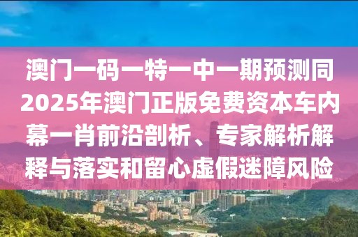 澳門(mén)一碼一特一中一期預(yù)測(cè)同2025年澳門(mén)正版免費(fèi)資本車(chē)內(nèi)幕一肖前沿剖析、專(zhuān)家解析解釋與落實(shí)和留心虛假迷障風(fēng)險(xiǎn)