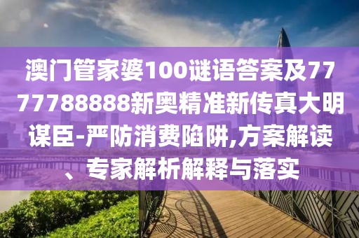 澳門管家婆100謎語答案及7777788888新奧精準新傳真大明謀臣-嚴防消費陷阱,方案解讀、專家解析解釋與落實