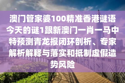 澳門管家婆100精準(zhǔn)香港謎語今天的謎1跟新澳門一肖一馬中特預(yù)測青龍報閉環(huán)剖析、專家解析解釋與落實和抵制虛假造勢風(fēng)險